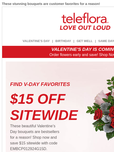 These stunning bouquets are customer favorites for a reason! View in browser ‌ teleflora VALENTINE'S DAY | BIRTHDAY | GET WELL | SAME DAY | DEAL OF THE DAY VALENTINE'S DAY IS COMING! Order