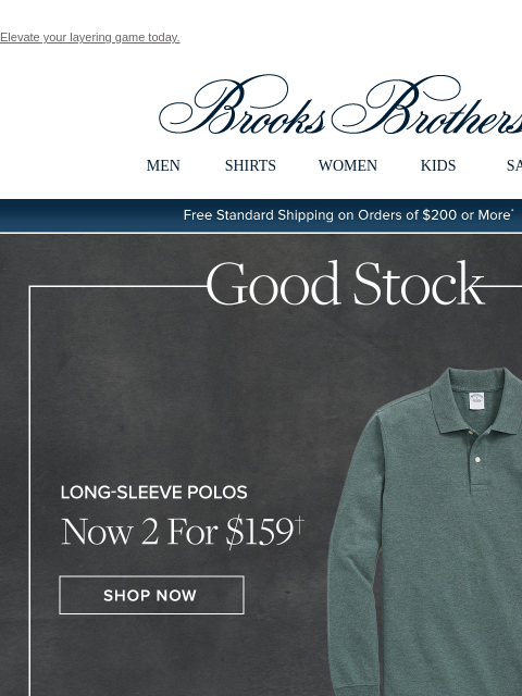 Elevate your layering game today. View in web browser Brooks Brothers MEN SHIRTS WOMEN KIDS SALE Free Standard Shipping on Orders of $200 or More* Good Stock Long-Sleeve Polos Now 2 For $159 Shop Now