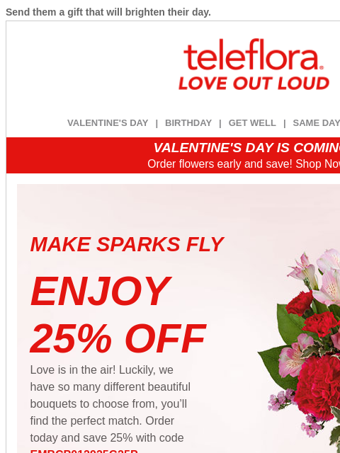 Send them a gift that will brighten their day. View in browser ‌ teleflora VALENTINE'S DAY | BIRTHDAY | GET WELL | SAME DAY | DEAL OF THE DAY VALENTINE'S DAY IS COMING! Order flowers early and