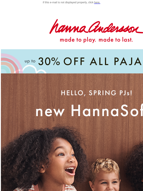 Shop new & on sale Spring PJs! If this e-mail is not displayed properly, click here. Hanna Andersson | made to play. made to last. up to * 30% OFF * ALL PAJAMAS HELLO, SPRING PJs! new HannaSoft |