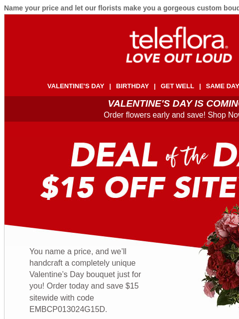 Name your price and let our florists make you a gorgeous custom bouquet. View in browser ‌ teleflora VALENTINE'S DAY | BIRTHDAY | GET WELL | SAME DAY | DEAL OF THE DAY VALENTINE'S DAY IS COMING