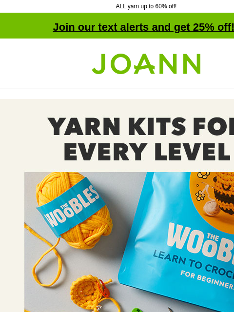 ALL yarn up to 60% off! Join our text alerts and get 25% off! † Joann.com® Yarn Kits for Every Level Starting at $29.99. Shop Now! The Woobles Kits THE WOOBLES KITS SHOP NOW Dye Kits DYE KITS SHOP NOW