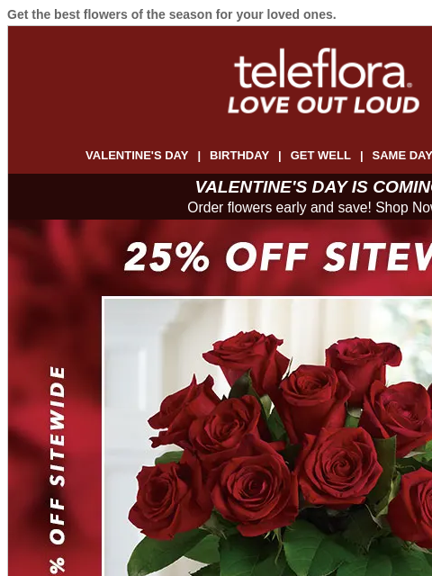 Get the best flowers of the season for your loved ones. View in browser ‌ teleflora VALENTINE'S DAY | BIRTHDAY | GET WELL | SAME DAY | DEAL OF THE DAY VALENTINE'S DAY IS COMING! Order flowers