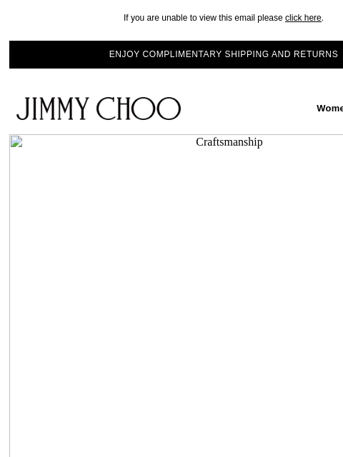 Discover the story behind our exceptional craftsmanship. If you are unable to view this email please click here. ENJOY COMPLIMENTARY SHIPPING AND RETURNS JIMMY CHOO Women Men Handbags JIMMY CHOO Women