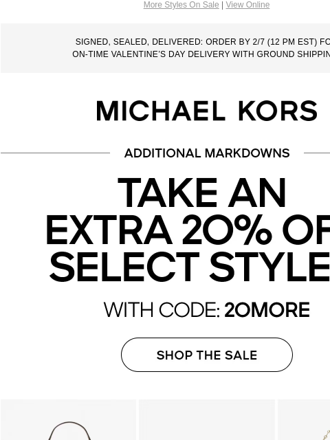 More Styles On Sale | View Online SIGNED, SEALED, DELIVERED: ORDER BY 2/7 (12 PM EST) FOR ON-TIME VALENTINE'S DAY DELIVERY WITH GROUND SHIPPING. MICHAEL KORS LIMITED TIME TAKE AN EXTRA 20% OFF