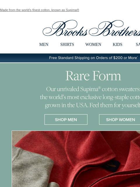 Made from the world's finest cotton, known as Supima® View in web browser Brooks Brothers MEN SHIRTS WOMEN KIDS SALE Free Standard Shipping on Orders of $200 or More* Rare Form Our unrivaled Supima