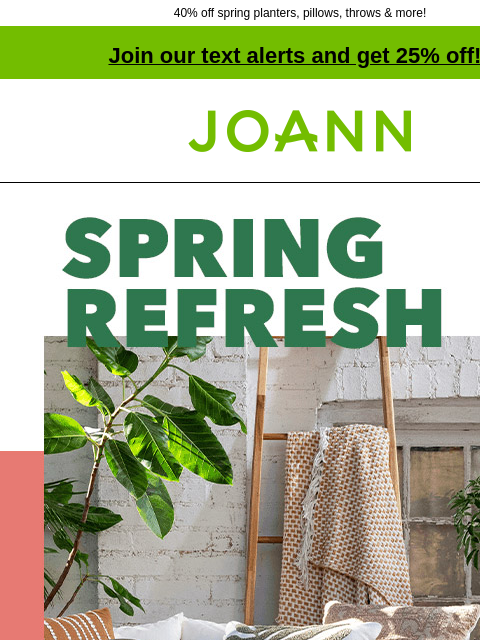 40% off spring planters, pillows, throws & more! Join our text alerts and get 25% off! † Joann.com® Spring Refresh. Spring Decor 40% off. Shop New Spring. Set the perfect scene for spring with