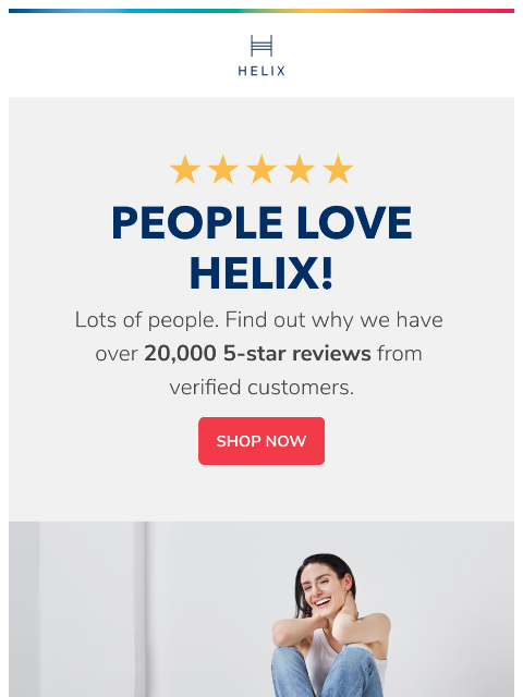 Check out why we have thousands of 5-star reviews. This email was sent to brands.news.subscription@gmail.com by Helix. 30 Irving Pl Fl 9, New York, NY 10003 Privacy Policy | Unsubscribe © Helix Sleep.