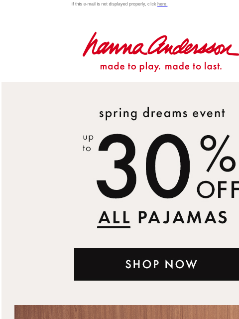 Shop the Spring Dreams Event now! If this e-mail is not displayed properly, click here. Hanna Andersson | made to play. made to last. spring dreams event —— up to * 30% OFF * ALL PAJAMAS | new styles!