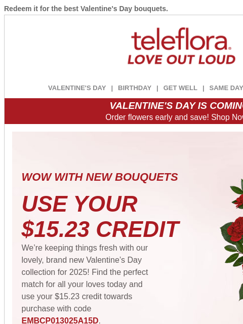 Redeem it for the best Valentine's Day bouquets. View in browser ‌ teleflora VALENTINE'S DAY | BIRTHDAY | GET WELL | SAME DAY | DEAL OF THE DAY VALENTINE'S DAY IS COMING! Order flowers