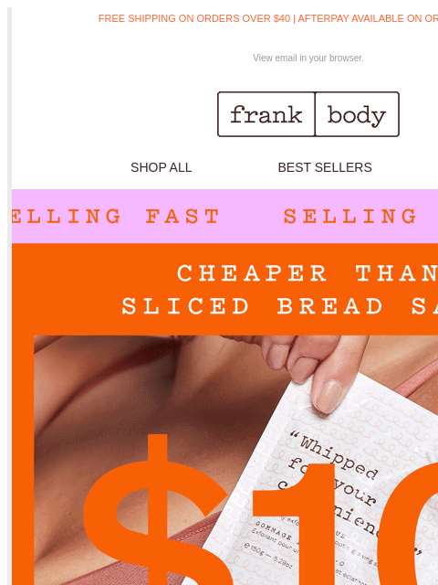 Sliced bread, sliced prices. FREE SHIPPING ON ORDERS OVER $40 | AFTERPAY AVAILABLE ON ORDERS OVER $35 View email in your browser. frank body SHOP ALL BEST SELLERS KITS frank body FAST SHIPPING* frank