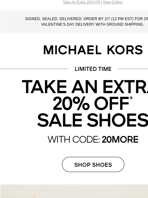 Take An Extra 20% Off | View Online SIGNED, SEALED, DELIVERED: ORDER BY 2/7 (12 PM EST) FOR ON-TIME VALENTINE'S DAY DELIVERY WITH GROUND SHIPPING. MICHAEL KORS TAKE AN EXTRA 20% OFF* SALE SHOES IN