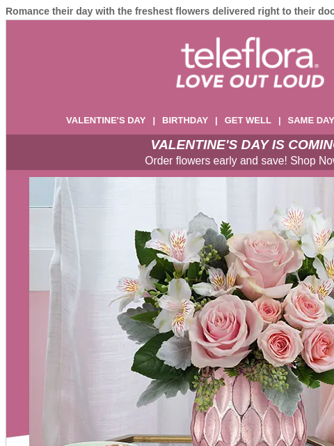 Romance their day with the freshest flowers delivered right to their doorstep. View in browser ‌ teleflora VALENTINE'S DAY | BIRTHDAY | GET WELL | SAME DAY | DEAL OF THE DAY VALENTINE'S DAY IS