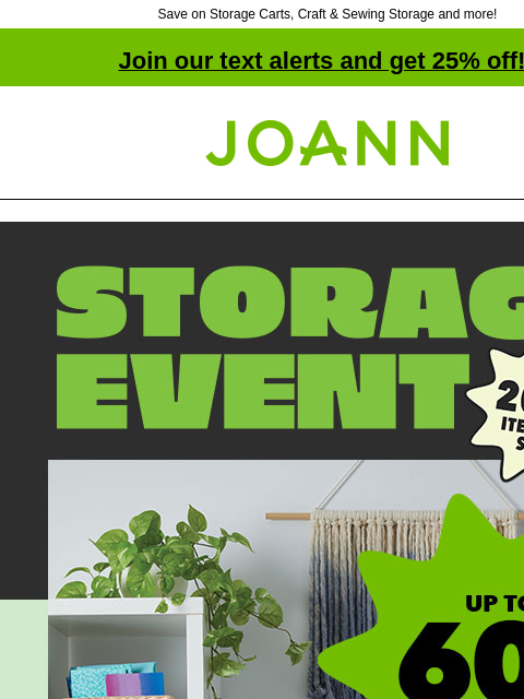 Save on Storage Carts, Craft & Sewing Storage and more! Join our text alerts and get 25% off! † Joann.com® Storage Event. Up to 60% off. Get organized for a new year of crafting. Storage Carts and