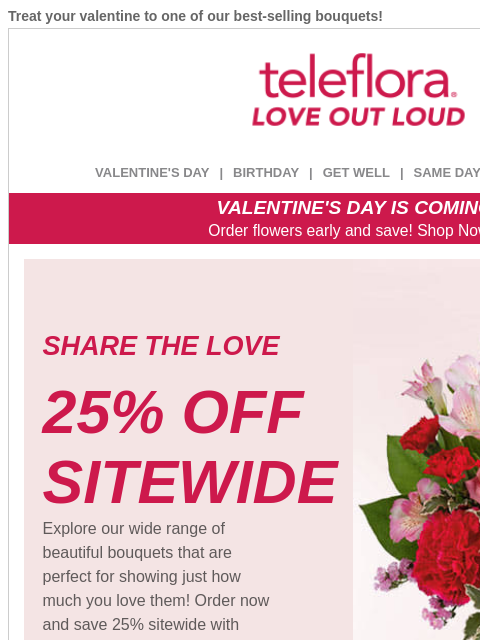 Treat your valentine to one of our best-selling bouquets! View in browser ‌ teleflora VALENTINE'S DAY | BIRTHDAY | GET WELL | SAME DAY | DEAL OF THE DAY VALENTINE'S DAY IS COMING! Order flowers