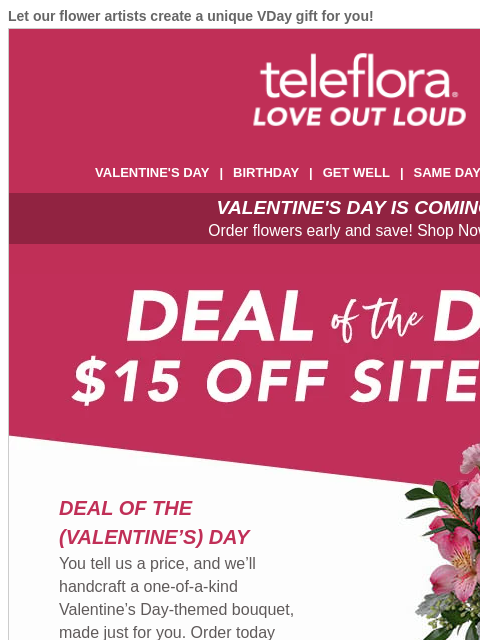 Let our flower artists create a unique VDay gift for you! View in browser ‌ teleflora VALENTINE'S DAY | BIRTHDAY | GET WELL | SAME DAY | DEAL OF THE DAY VALENTINE'S DAY IS COMING! Order flowers