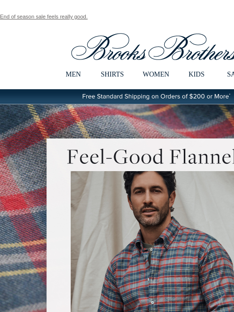 End of season sale feels really good. View in web browser Brooks Brothers MEN SHIRTS WOMEN KIDS SALE Free Standard Shipping on Orders of $200 or More* Feel-Good Flannels Comfort, quality that lasts,