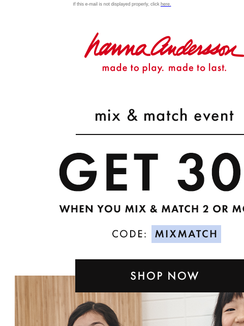 Mix & match 2+ styles for endless outfit possibilities If this e-mail is not displayed properly, click here. Hanna Andersson | made to play. made to last. mix & match event —— GET 30% OFF when