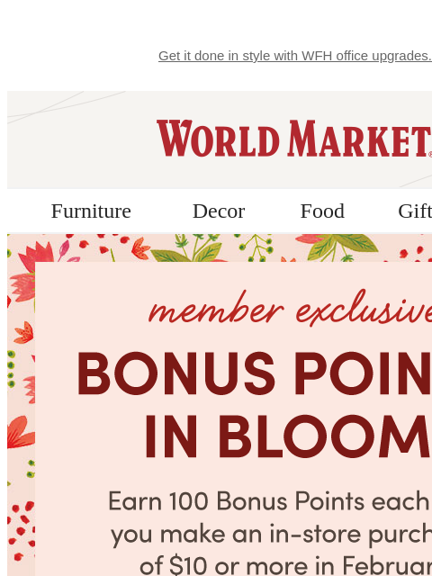 Get it done in style with WFH office upgrades. World Market › Furniture Decor Food Gifts Sale Member Exclusive Bonus Points In Bloom! Earn 100 Bonus Points Each Day On $10+ Purchase* Join Now › See