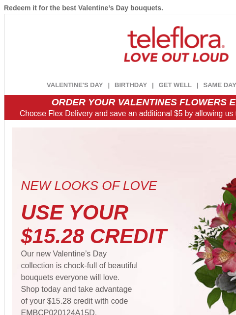 Redeem it for the best Valentine's Day bouquets. View in browser ‌ teleflora VALENTINE'S DAY | BIRTHDAY | GET WELL | SAME DAY | DEAL OF THE DAY ORDER YOUR VALENTINES FLOWERS EARLY & SAVE!