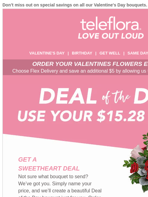 Don't miss out on special savings on all our Valentine's Day bouquets. View in browser ‌ teleflora VALENTINE'S DAY | BIRTHDAY | GET WELL | SAME DAY | DEAL OF THE DAY ORDER YOUR VALENTINES