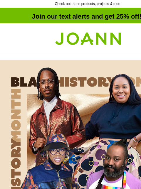 Check out these products, projects & more Join our text alerts and get 25% off! † Joann.com® Black History Month One Together Celebrate Black Culture. Learn More! Crayola CRAYOLA SHOP NOW Skin Tone