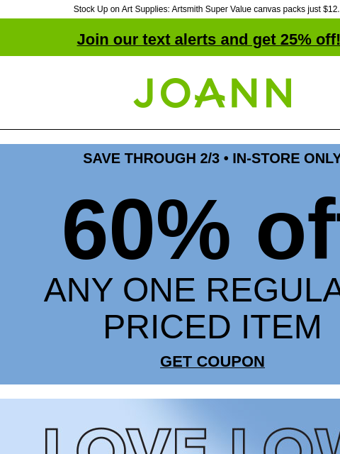 Stock Up on Art Supplies: Artsmith Super Value canvas packs just $12.99! Join our text alerts and get 25% off! † Joann.com® SAVE THROUGH 2/3 • IN-STORE ONLY 60% off ANY ONE REGULAR-PRICED ITEM GET