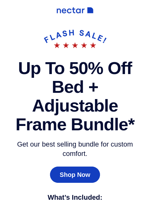 Bundle for bigger savings! Includes: your choice of mattress, our adjustable bed frame, sheets, pillow(s) and so much more! Up to 50% Off Bed + Adjustable Frame Bundle* Get our best selling bundle for