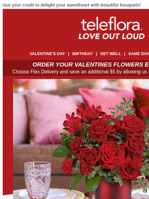 Use your credit to delight your sweetheart with beautiful bouquets! View in browser ‌ teleflora VALENTINE'S DAY | BIRTHDAY | GET WELL | SAME DAY | DEAL OF THE DAY ORDER YOUR VALENTINES FLOWERS