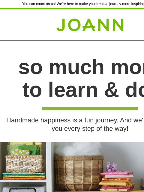 You can count on us! We're here to make you creative journey more inspiring and fun Joann.com® so much more to learn & do! Handmade happiness is a fun journey. And we're here for you every