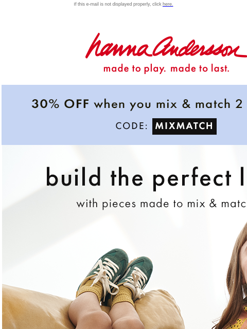 30% off when you shop 2 or more! If this e-mail is not displayed properly, click here. Hanna Andersson | made to play. made to last. 30% OFF when You Mix & Match 2 Or More* | CODE: MIXMATCH build