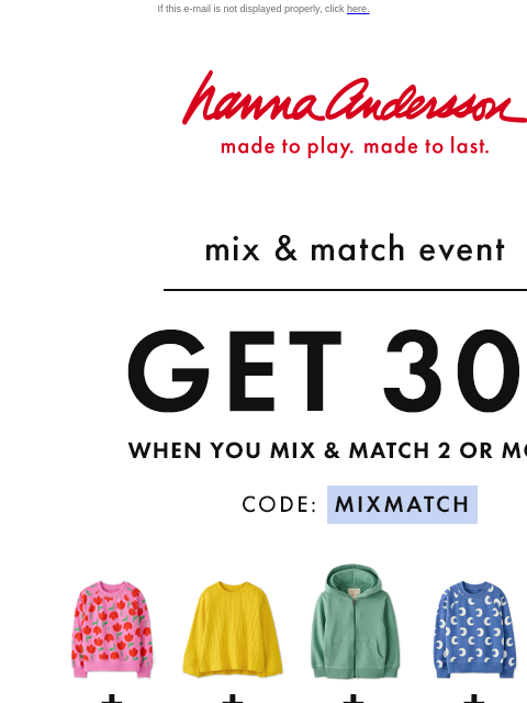 Endless outfit possibilities with Forever Favorites! If this e-mail is not displayed properly, click here. Hanna Andersson | made to play. made to last. mix & match event —— GET 30% OFF when You