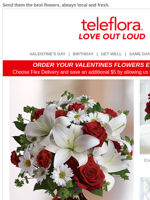 Send them the best flowers, always local and fresh. View in browser ‌ teleflora VALENTINE'S DAY | BIRTHDAY | GET WELL | SAME DAY | DEAL OF THE DAY ORDER YOUR VALENTINES FLOWERS EARLY & SAVE!