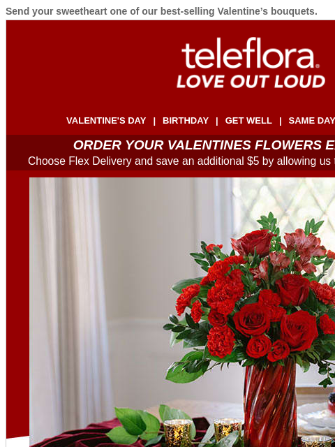 Send your sweetheart one of our best-selling Valentine's bouquets. View in browser ‌ teleflora VALENTINE'S DAY | BIRTHDAY | GET WELL | SAME DAY | DEAL OF THE DAY ORDER YOUR VALENTINES FLOWERS