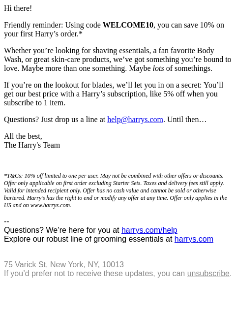 Hi there, Friendly reminder: Using code WELCOME10, you can save 10% on your first Harry's order.* Whether you're looking for shaving essentials, a fan favorite Body Wash, or great skin-care