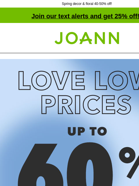 Spring decor & floral 40-50% off! Join our text alerts and get 25% off! † Joann.com® Ends Tomorrow! Love Low Prices! Up to 60% off. Shop Now! ENTIRE STOCK Spring up to 50% off. Shop Now! Place