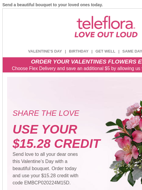 Send a beautiful bouquet to your loved ones today. View in browser ‌ teleflora VALENTINE'S DAY | BIRTHDAY | GET WELL | SAME DAY | DEAL OF THE DAY ORDER YOUR VALENTINES FLOWERS EARLY & SAVE!