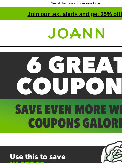 See all the ways you can save today! Join our text alerts and get 25% off! † Joann.com® 6 GREAT COUPONS. SAVE EVEN MORE WITH COUPONS GALORE. IN-STORE 60% off ANY ONE REGULAR-PRICED ITEM GET COUPON IN-