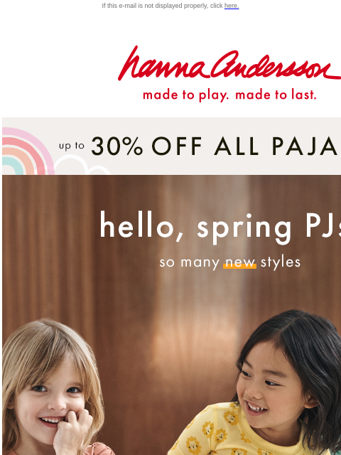 Shop ALL PJs up to 30% off! If this e-mail is not displayed properly, click here. Hanna Andersson | made to play. made to last. up to * 30% OFF * ALL PAJAMAS hello, spring PJs! —— so many New styles |