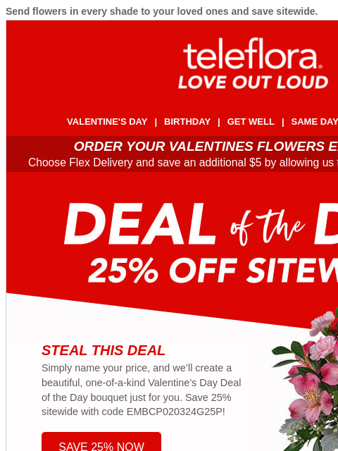 Send flowers in every shade to your loved ones and save sitewide. View in browser ‌ teleflora VALENTINE'S DAY | BIRTHDAY | GET WELL | SAME DAY | DEAL OF THE DAY ORDER YOUR VALENTINES FLOWERS EARLY