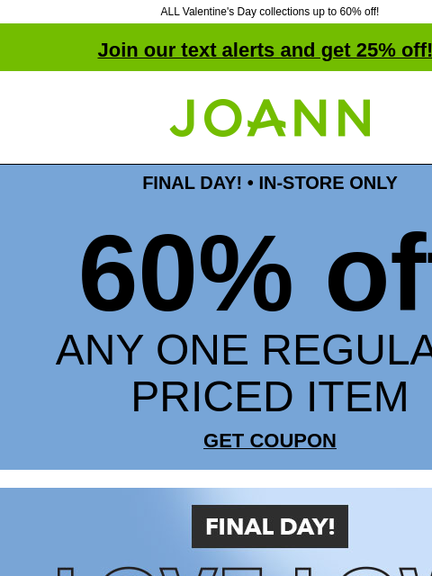 ALL Valentine's Day collections up to 60% off! Join our text alerts and get 25% off! † Joann.com® FINAL DAY! • IN-STORE ONLY 60% off ANY ONE REGULAR-PRICED ITEM GET COUPON Final Day! Love Low