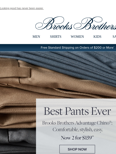 Looking good has never been easier. View in web browser Brooks Brothers MEN SHIRTS WOMEN KIDS SALE Free Standard Shipping on Orders of $200 or More* Best Pants Ever Brooks Brothers Advantage Chino®: