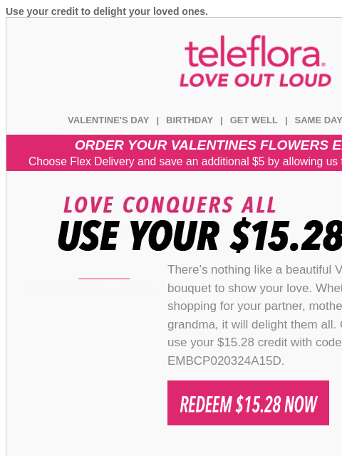 Use your credit to delight your loved ones. View in browser teleflora VALENTINE'S DAY | BIRTHDAY | GET WELL | SAME DAY | DEAL OF THE DAY ORDER YOUR VALENTINES FLOWERS EARLY & SAVE! Choose Flex