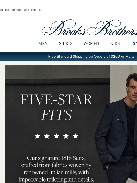 All the trimmings are here too. View in web browser Brooks Brothers MEN SHIRTS WOMEN KIDS SALE Free Standard Shipping on Orders of $200 or More* Five-Star Fits Our signature 1818 Suits, crafted from