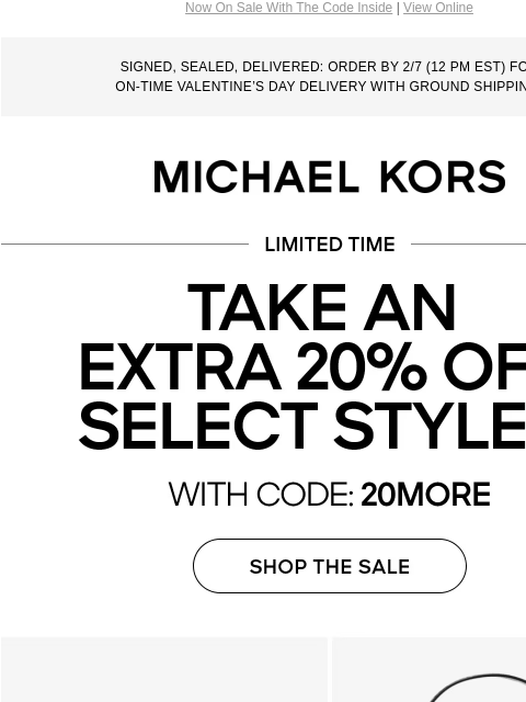 Now On Sale With The Code Inside | View Online SIGNED, SEALED, DELIVERED: ORDER BY 2/7 (12 PM EST) FOR ON-TIME VALENTINE'S DAY DELIVERY WITH GROUND SHIPPING. MICHAEL KORS LIMITED TIME TAKE AN EXTRA