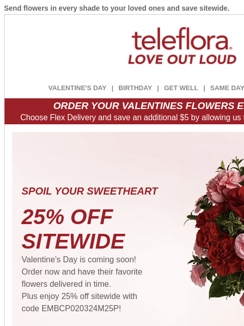 Send flowers in every shade to your loved ones and save sitewide. View in browser ‌ teleflora VALENTINE'S DAY | BIRTHDAY | GET WELL | SAME DAY | DEAL OF THE DAY ORDER YOUR VALENTINES FLOWERS EARLY