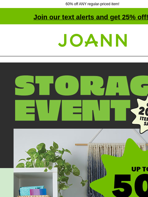 60% off ANY regular-priced item! Join our text alerts and get 25% off! † Joann.com® Storage Event. Up to 50% off. Get organized for a new year of crafting. Storage Carts and Towers Storage Carts &