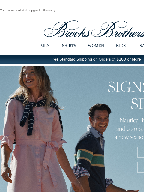 Your seasonal style upgrade, this way. View in web browser Brooks Brothers MEN SHIRTS WOMEN KIDS SALE Free Standard Shipping on Orders of $200 or More* Signs of Spring. Nautical-inspired patterns and