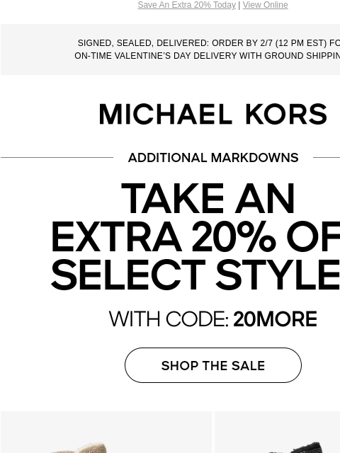 Save An Extra 20% Today | View Online SIGNED, SEALED, DELIVERED: ORDER BY 2/7 (12 PM EST) FOR ON-TIME VALENTINE'S DAY DELIVERY WITH GROUND SHIPPING. MICHAEL KORS ADDITIONAL MARKDOWNS TAKE AN EXTRA