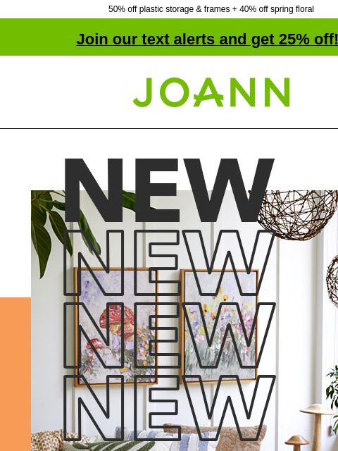 50% off plastic storage & frames + 40% off spring floral Join our text alerts and get 25% off! † Joann.com® NEW! Refresh for Spring with Decor up to 40% off. Shop Now. Planters. PLANTERS SHOP NOW